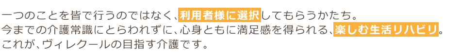 一つのことを皆で行うのではなく、利用者様に選択してもらうかたち。今までの介護常識にとらわれずに、心身ともに満足感を得られる、楽しむ生活リハビリ。これが、ヴィレクールの目指す介護です。